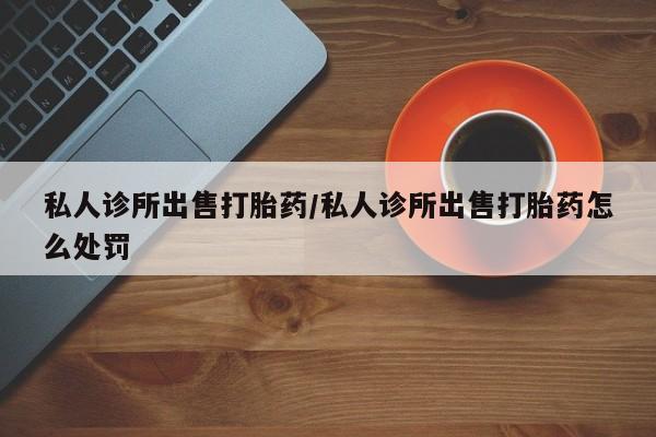 打胎药微信上哪里买私人诊所出售打胎药/私人诊所出售打胎药怎么处罚