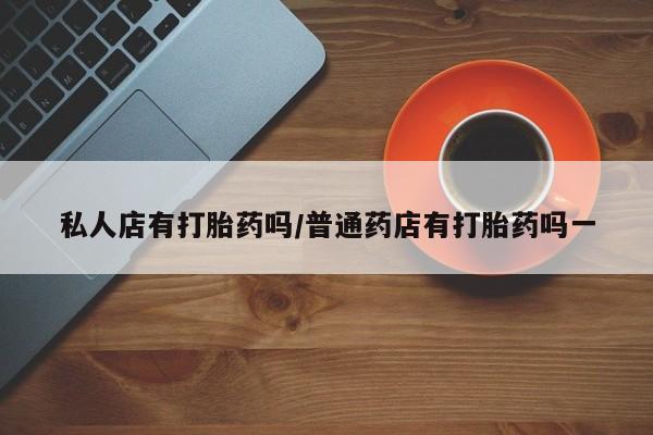 打胎药微信上哪里买私人店有打胎药吗/普通药店有打胎药吗一