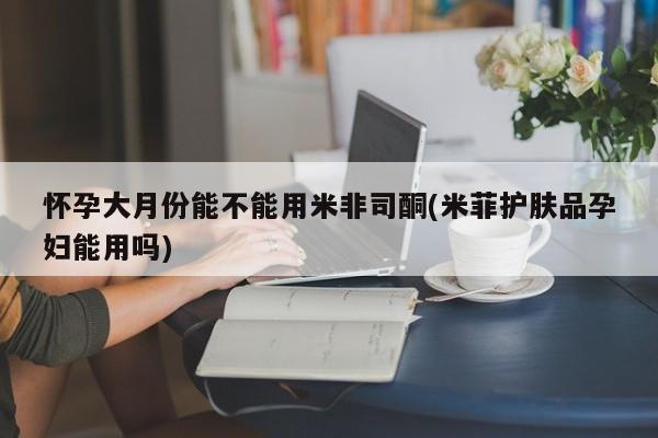 打胎药微信上哪里买怀孕大月份能不能用米非司酮(米菲护肤品孕妇能用吗)