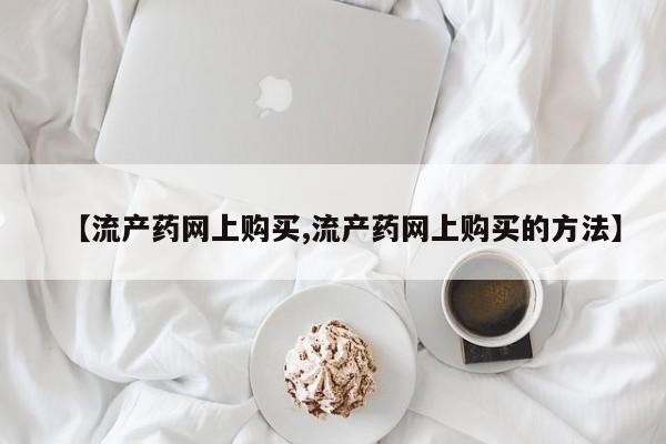 打胎药微信上哪里买【流产药网上购买,流产药网上购买的方法】