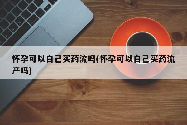 打胎药微信上哪里买怀孕可以自己买药流吗(怀孕可以自己买药流产吗)