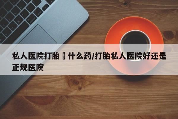 打胎药微信上哪里买私人医院打胎給什么药/打胎私人医院好还是正规医院